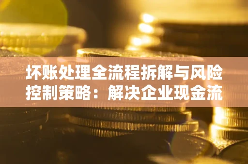 武汉坏账处理全流程拆解与风险控制策略：解决企业现金流顽疾的实战指南