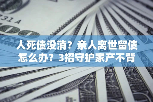 武汉人死债没消？亲人离世留债怎么办？3招守护家产不背锅