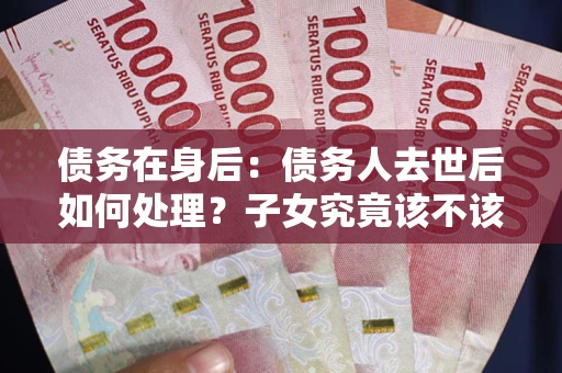武汉债务在身后：债务人去世后如何处理？子女究竟该不该还钱？