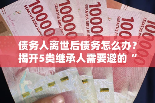 武汉债务人离世后债务怎么办？揭开5类继承人需要避的“坑”