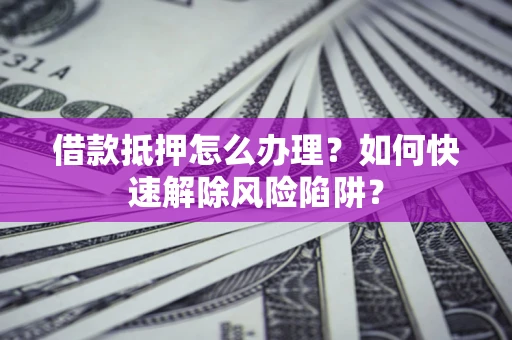 武汉借款抵押怎么办理？如何快速解除风险陷阱？